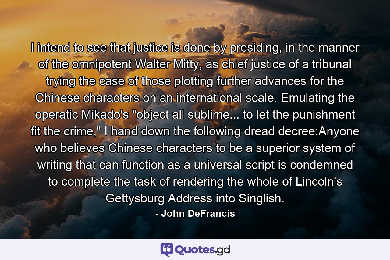 I intend to see that justice is done by presiding, in the manner of the omnipotent Walter Mitty, as chief justice of a tribunal trying the case of those plotting further advances for the Chinese characters on an international scale. Emulating the operatic Mikado's 