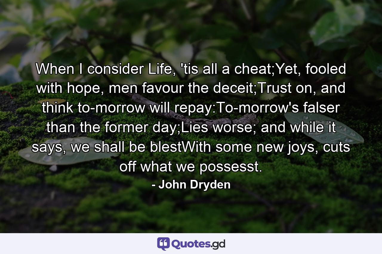 When I consider Life, 'tis all a cheat;Yet, fooled with hope, men favour the deceit;Trust on, and think to-morrow will repay:To-morrow's falser than the former day;Lies worse; and while it says, we shall be blestWith some new joys, cuts off what we possesst. - Quote by John Dryden