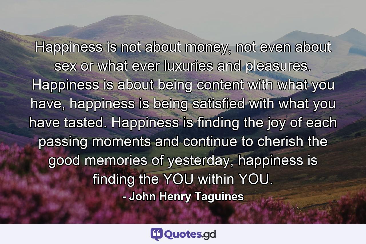 Happiness is not about money, not even about sex or what ever luxuries and pleasures. Happiness is about being content with what you have, happiness is being satisfied with what you have tasted. Happiness is finding the joy of each passing moments and continue to cherish the good memories of yesterday, happiness is finding the YOU within YOU. - Quote by John Henry Taguines