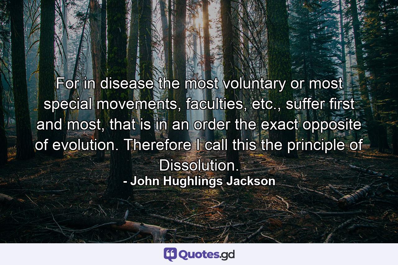 For in disease the most voluntary or most special movements, faculties, etc., suffer first and most, that is in an order the exact opposite of evolution. Therefore I call this the principle of Dissolution. - Quote by John Hughlings Jackson