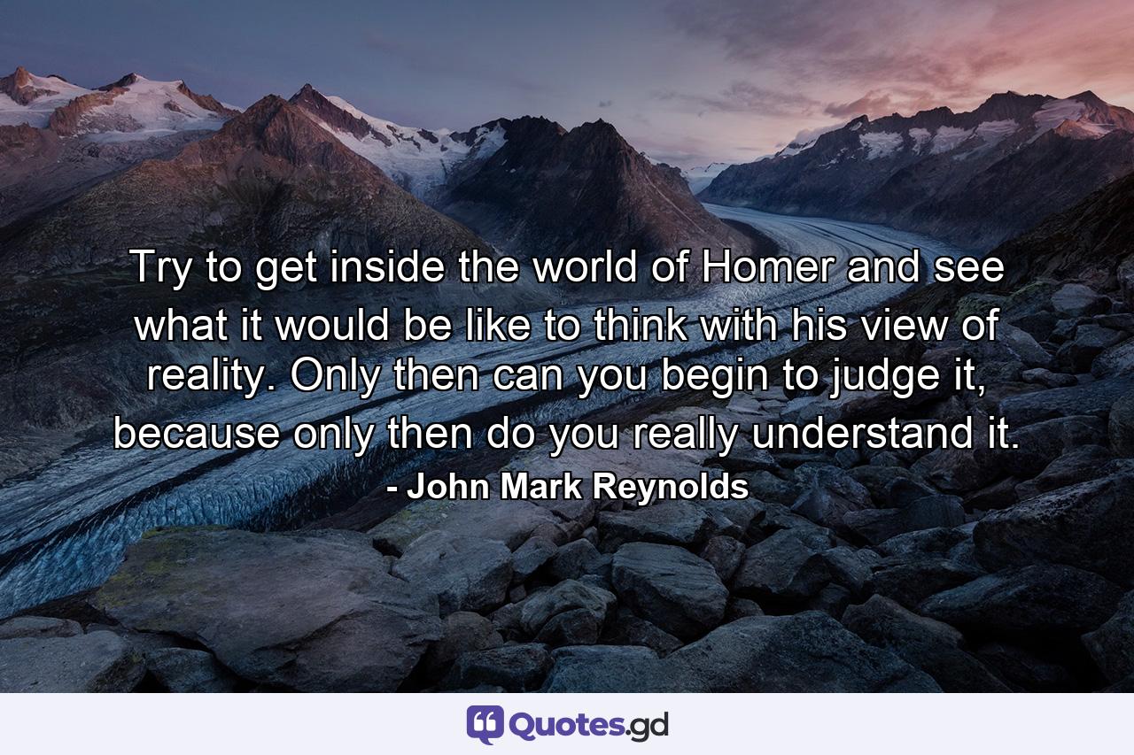 Try to get inside the world of Homer and see what it would be like to think with his view of reality. Only then can you begin to judge it, because only then do you really understand it. - Quote by John Mark Reynolds