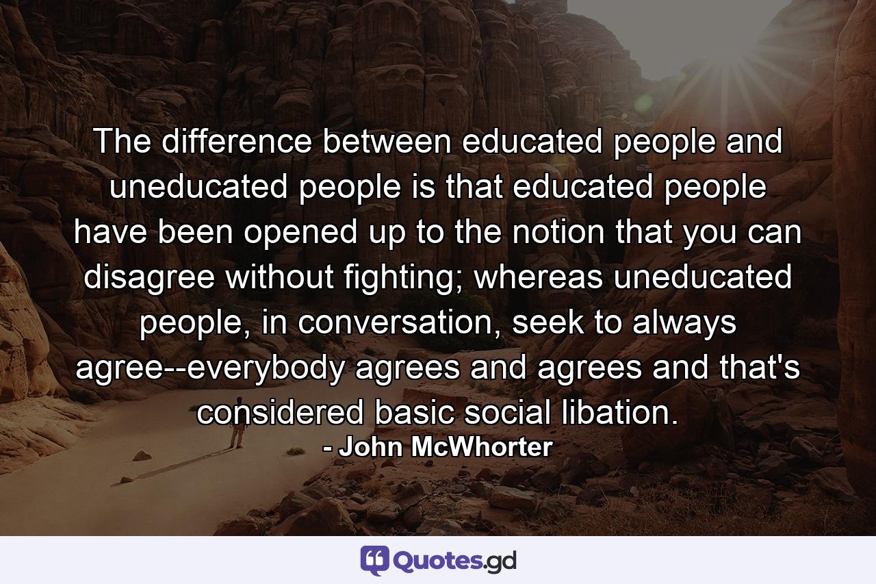 The difference between educated people and uneducated people is that educated people have been opened up to the notion that you can disagree without fighting; whereas uneducated people, in conversation, seek to always agree--everybody agrees and agrees and that's considered basic social libation. - Quote by John McWhorter