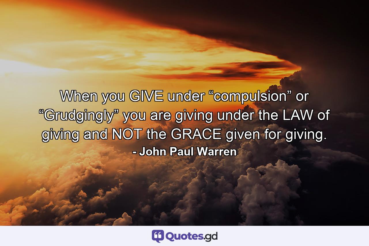 When you GIVE under “compulsion” or “Grudgingly” you are giving under the LAW of giving and NOT the GRACE given for giving. - Quote by John Paul Warren