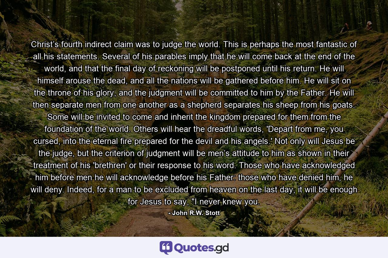 Christ’s fourth indirect claim was to judge the world. This is perhaps the most fantastic of all his statements. Several of his parables imply that he will come back at the end of the world, and that the final day of reckoning will be postponed until his return. He will himself arouse the dead, and all the nations will be gathered before him. He will sit on the throne of his glory, and the judgment will be committed to him by the Father. He will then separate men from one another as a shepherd separates his sheep from his goats. Some will be invited to come and inherit the kingdom prepared for them from the foundation of the world. Others will hear the dreadful words, 'Depart from me, you cursed, into the eternal fire prepared for the devil and his angels.' Not only will Jesus be the judge, but the criterion of judgment will be men’s attitude to him as shown in their treatment of his 'brethren' or their response to his word. Those who have acknowledged him before men he will acknowledge before his Father: those who have denied him, he will deny. Indeed, for a man to be excluded from heaven on the last day, it will be enough for Jesus to say, 