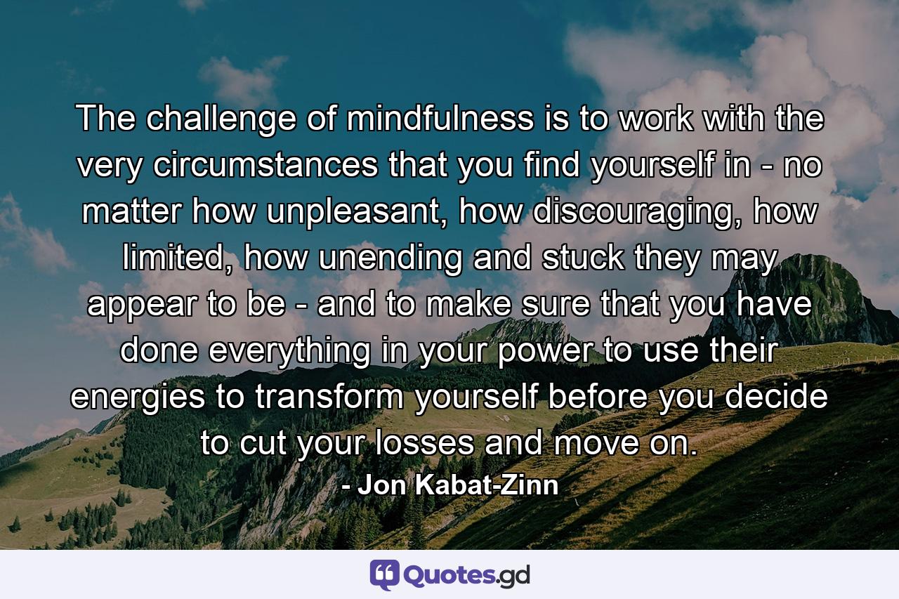The challenge of mindfulness is to work with the very circumstances that you find yourself in - no matter how unpleasant, how discouraging, how limited, how unending and stuck they may appear to be - and to make sure that you have done everything in your power to use their energies to transform yourself before you decide to cut your losses and move on. - Quote by Jon Kabat-Zinn