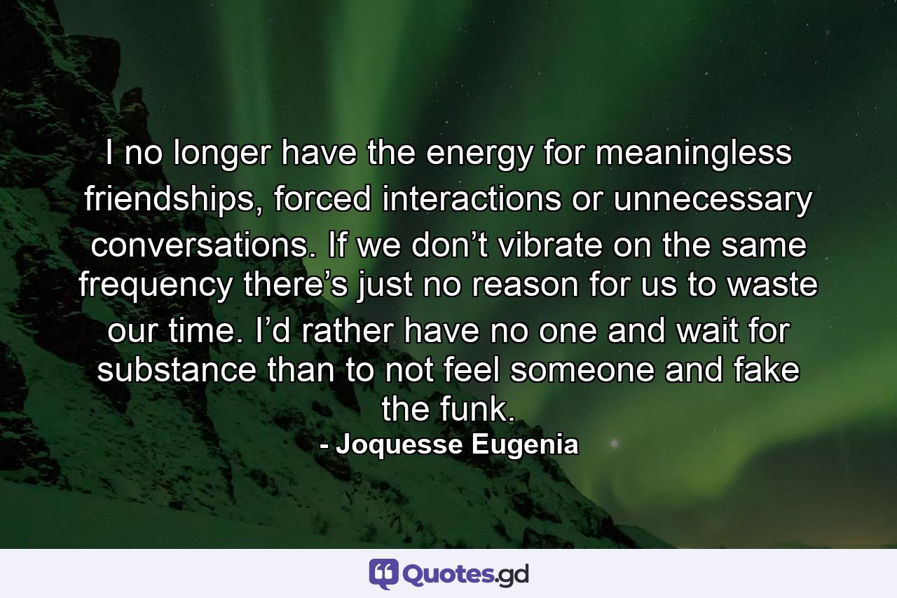 I no longer have the energy for meaningless friendships, forced interactions or unnecessary conversations. If we don’t vibrate on the same frequency there’s just no reason for us to waste our time. I’d rather have no one and wait for substance than to not feel someone and fake the funk. - Quote by Joquesse Eugenia