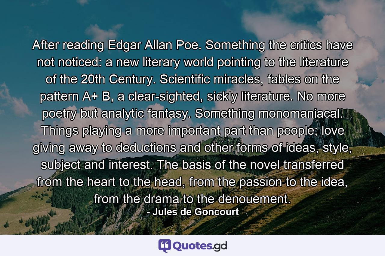 After reading Edgar Allan Poe. Something the critics have not noticed: a new literary world pointing to the literature of the 20th Century. Scientific miracles, fables on the pattern A+ B, a clear-sighted, sickly literature. No more poetry but analytic fantasy. Something monomaniacal. Things playing a more important part than people; love giving away to deductions and other forms of ideas, style, subject and interest. The basis of the novel transferred from the heart to the head, from the passion to the idea, from the drama to the denouement. - Quote by Jules de Goncourt