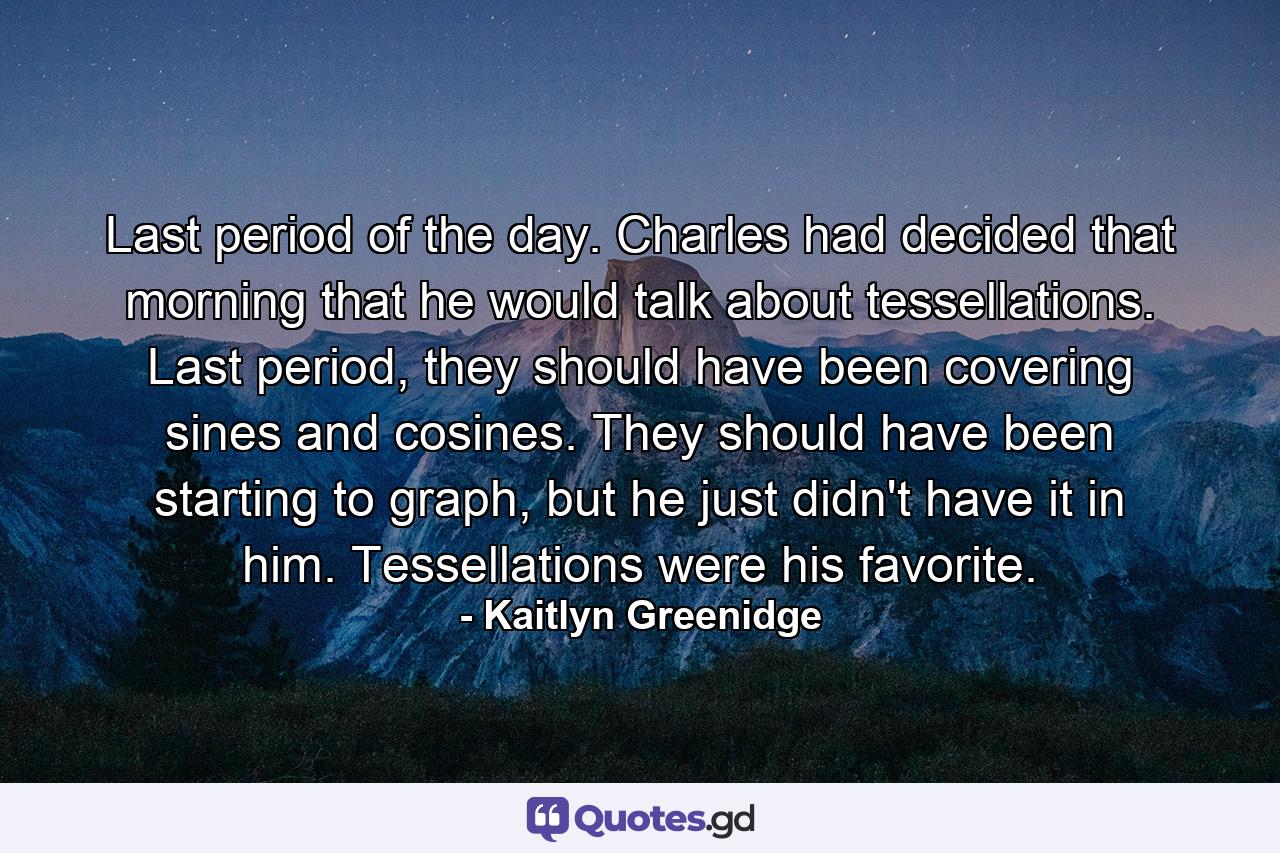 Last period of the day. Charles had decided that morning that he would talk about tessellations. Last period, they should have been covering sines and cosines. They should have been starting to graph, but he just didn't have it in him. Tessellations were his favorite. - Quote by Kaitlyn Greenidge