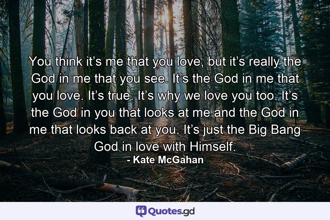 You think it’s me that you love, but it’s really the God in me that you see. It’s the God in me that you love. It’s true. It’s why we love you too. It’s the God in you that looks at me and the God in me that looks back at you. It’s just the Big Bang God in love with Himself. - Quote by Kate McGahan