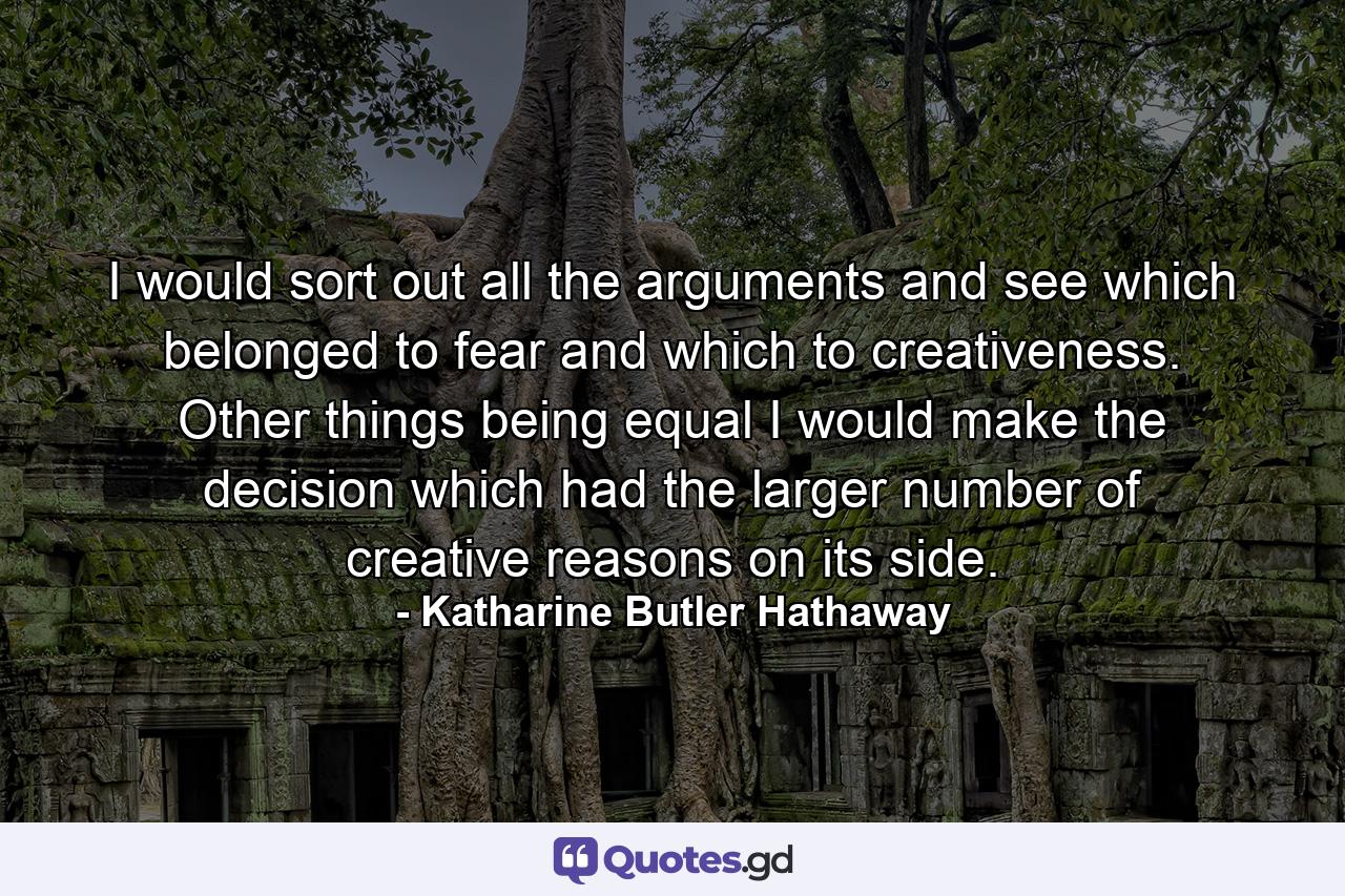 I would sort out all the arguments and see which belonged to fear and which to creativeness. Other things being equal  I would make the decision which had the larger number of creative reasons on its side. - Quote by Katharine Butler Hathaway