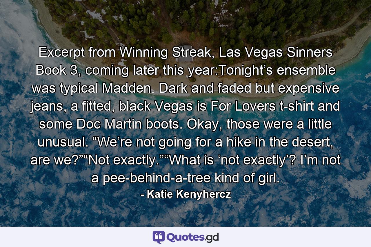 Excerpt from Winning Streak, Las Vegas Sinners Book 3, coming later this year:Tonight’s ensemble was typical Madden. Dark and faded but expensive jeans, a fitted, black Vegas is For Lovers t-shirt and some Doc Martin boots. Okay, those were a little unusual. “We’re not going for a hike in the desert, are we?”“Not exactly.”“What is ‘not exactly’? I’m not a pee-behind-a-tree kind of girl. - Quote by Katie Kenyhercz