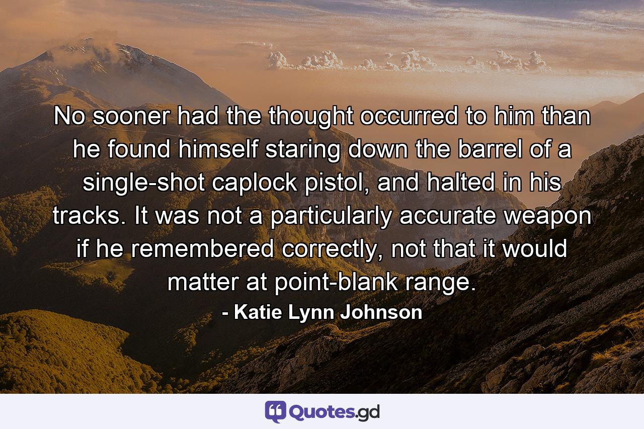 No sooner had the thought occurred to him than he found himself staring down the barrel of a single-shot caplock pistol, and halted in his tracks. It was not a particularly accurate weapon if he remembered correctly, not that it would matter at point-blank range. - Quote by Katie Lynn Johnson