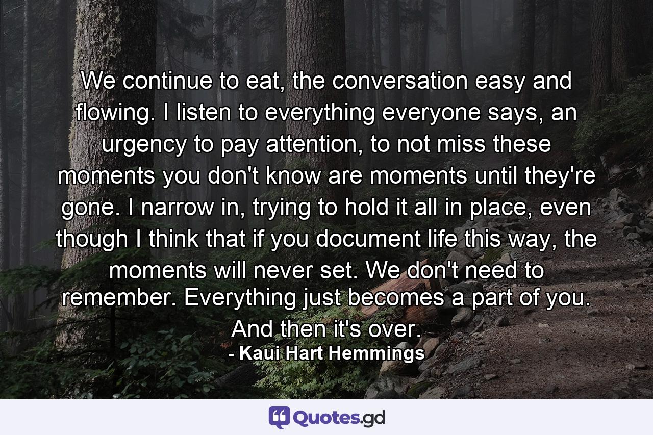 We continue to eat, the conversation easy and flowing. I listen to everything everyone says, an urgency to pay attention, to not miss these moments you don't know are moments until they're gone. I narrow in, trying to hold it all in place, even though I think that if you document life this way, the moments will never set. We don't need to remember. Everything just becomes a part of you. And then it's over. - Quote by Kaui Hart Hemmings
