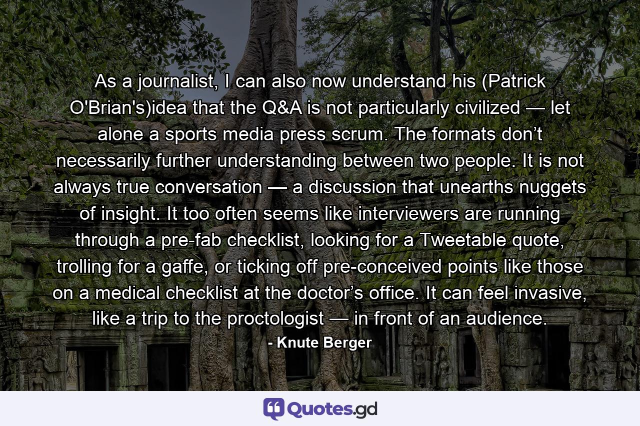 As a journalist, I can also now understand his (Patrick O'Brian's)idea that the Q&A is not particularly civilized — let alone a sports media press scrum. The formats don’t necessarily further understanding between two people. It is not always true conversation — a discussion that unearths nuggets of insight. It too often seems like interviewers are running through a pre-fab checklist, looking for a Tweetable quote, trolling for a gaffe, or ticking off pre-conceived points like those on a medical checklist at the doctor’s office. It can feel invasive, like a trip to the proctologist — in front of an audience. - Quote by Knute Berger