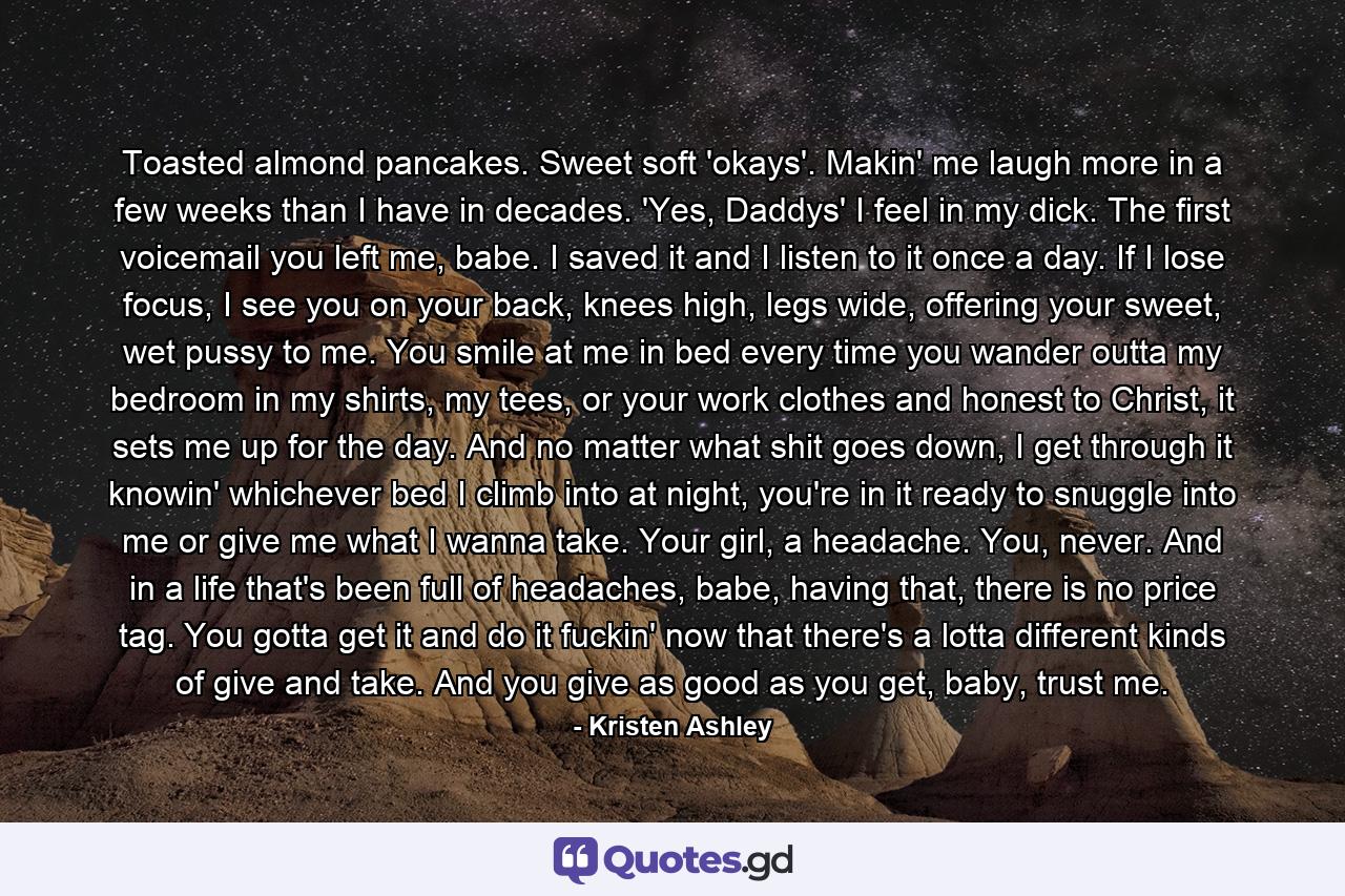 Toasted almond pancakes. Sweet soft 'okays'. Makin' me laugh more in a few weeks than I have in decades. 'Yes, Daddys' I feel in my dick. The first voicemail you left me, babe. I saved it and I listen to it once a day. If I lose focus, I see you on your back, knees high, legs wide, offering your sweet, wet pussy to me. You smile at me in bed every time you wander outta my bedroom in my shirts, my tees, or your work clothes and honest to Christ, it sets me up for the day. And no matter what shit goes down, I get through it knowin' whichever bed I climb into at night, you're in it ready to snuggle into me or give me what I wanna take. Your girl, a headache. You, never. And in a life that's been full of headaches, babe, having that, there is no price tag. You gotta get it and do it fuckin' now that there's a lotta different kinds of give and take. And you give as good as you get, baby, trust me. - Quote by Kristen Ashley