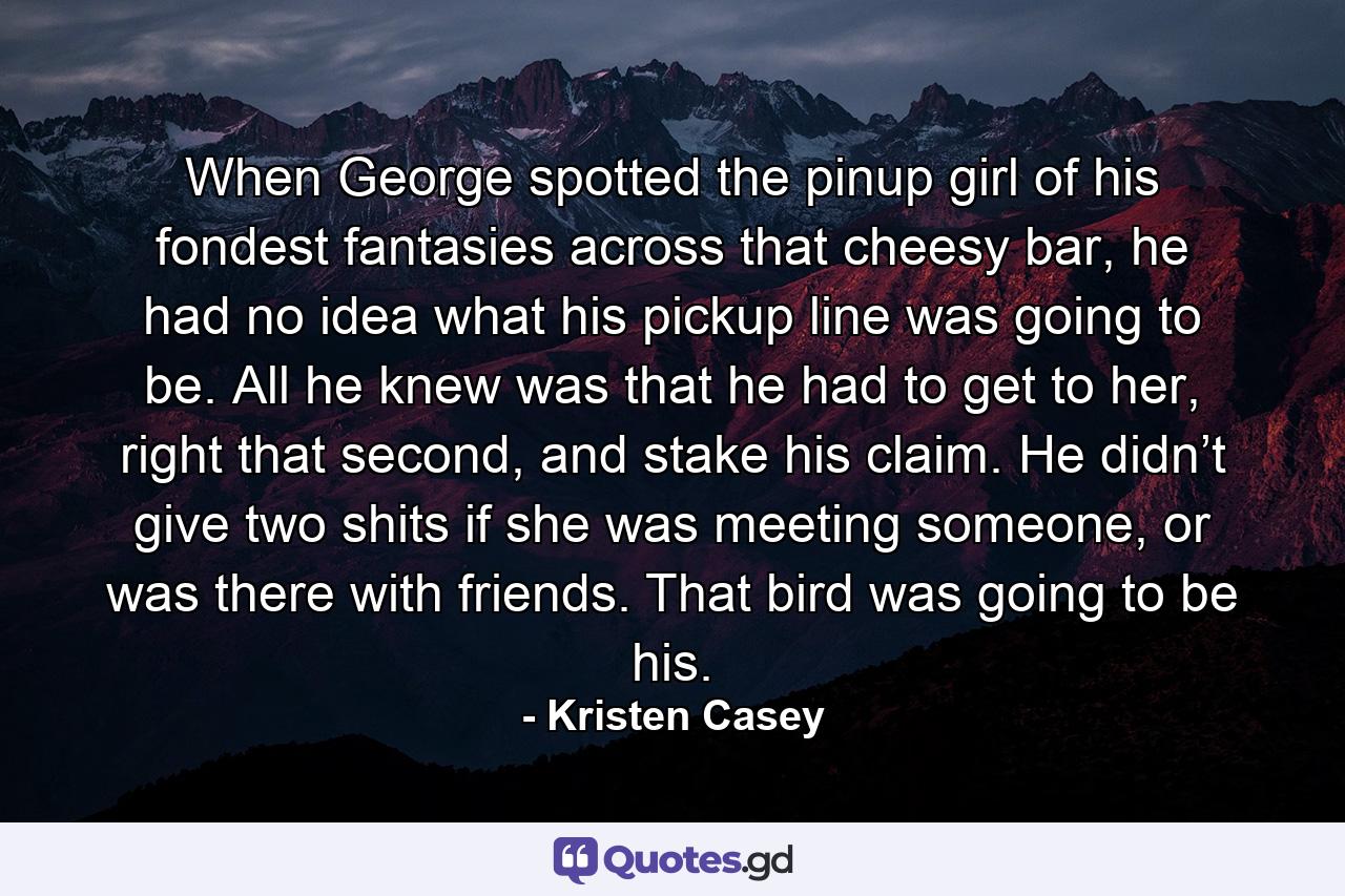 When George spotted the pinup girl of his fondest fantasies across that cheesy bar, he had no idea what his pickup line was going to be. All he knew was that he had to get to her, right that second, and stake his claim. He didn’t give two shits if she was meeting someone, or was there with friends. That bird was going to be his. - Quote by Kristen Casey