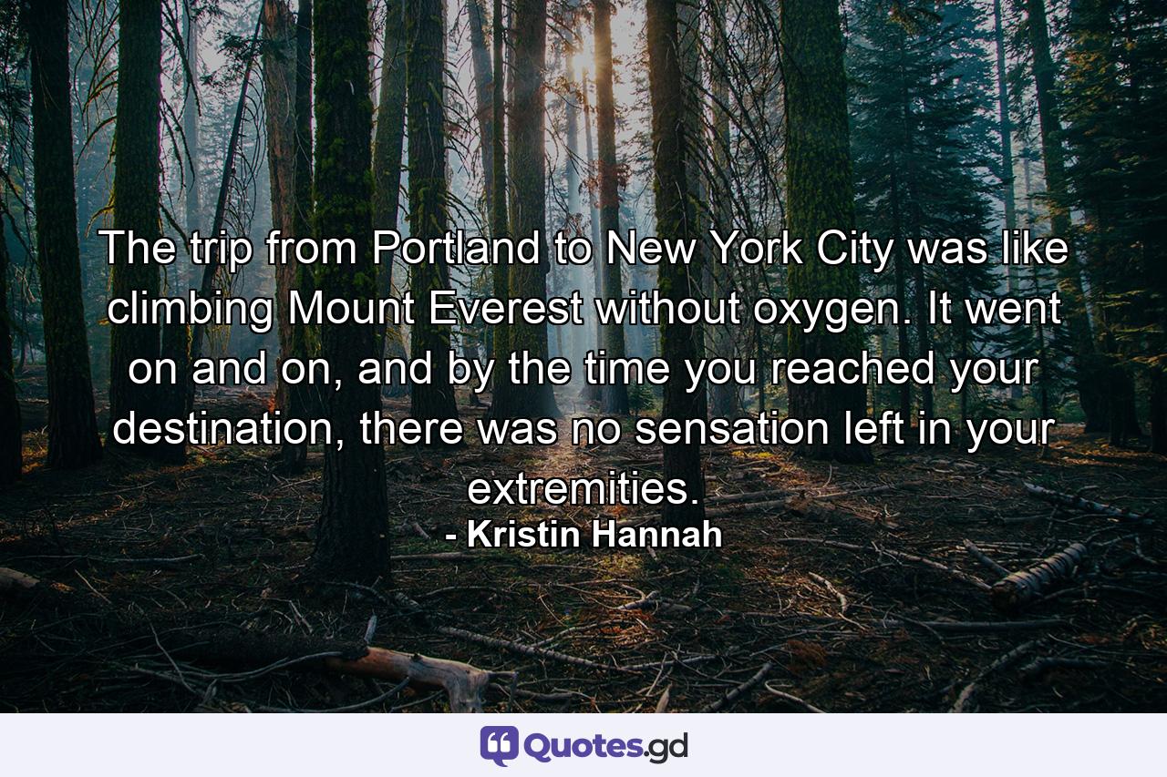 The trip from Portland to New York City was like climbing Mount Everest without oxygen. It went on and on, and by the time you reached your destination, there was no sensation left in your extremities. - Quote by Kristin Hannah