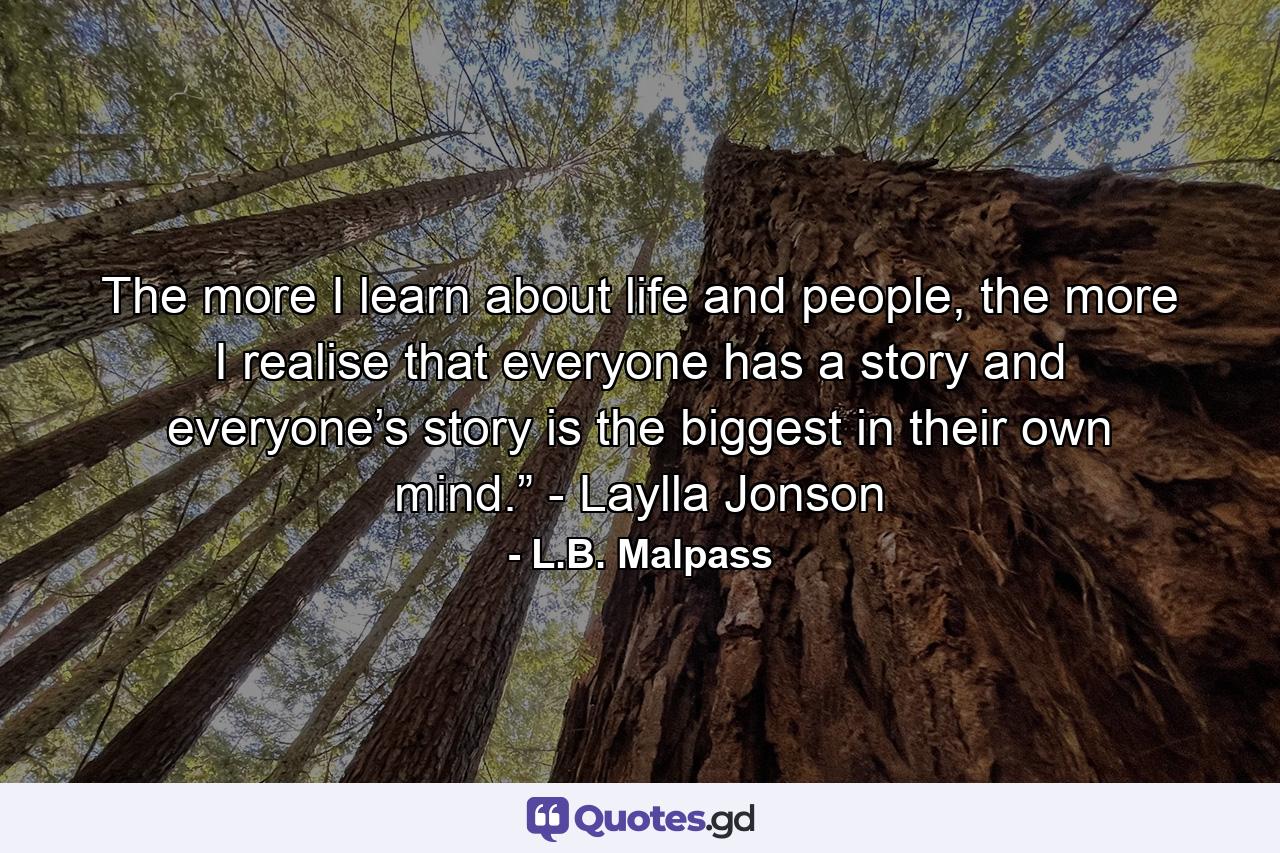 The more I learn about life and people, the more I realise that everyone has a story and everyone’s story is the biggest in their own mind.” - Laylla Jonson - Quote by L.B. Malpass