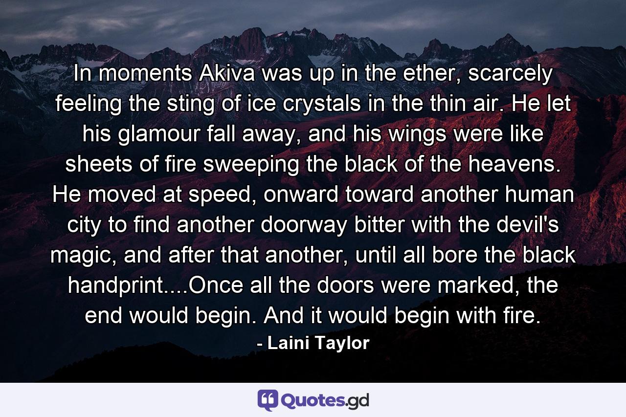 In moments Akiva was up in the ether, scarcely feeling the sting of ice crystals in the thin air. He let his glamour fall away, and his wings were like sheets of fire sweeping the black of the heavens. He moved at speed, onward toward another human city to find another doorway bitter with the devil's magic, and after that another, until all bore the black handprint....Once all the doors were marked, the end would begin. And it would begin with fire. - Quote by Laini Taylor
