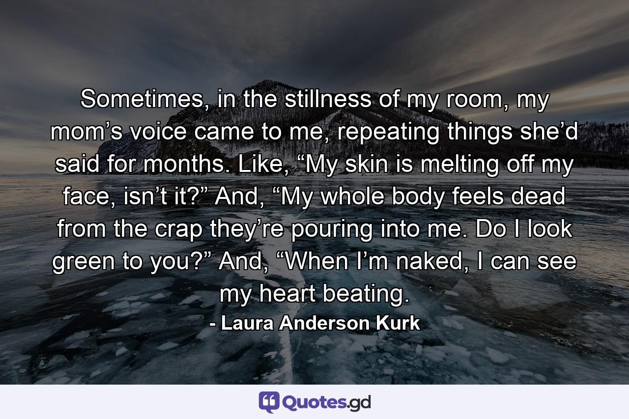 Sometimes, in the stillness of my room, my mom’s voice came to me, repeating things she’d said for months. Like, “My skin is melting off my face, isn’t it?” And, “My whole body feels dead from the crap they’re pouring into me. Do I look green to you?” And, “When I’m naked, I can see my heart beating. - Quote by Laura Anderson Kurk