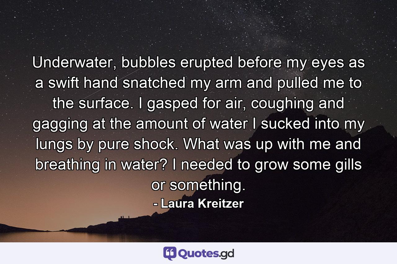 Underwater, bubbles erupted before my eyes as a swift hand snatched my arm and pulled me to the surface. I gasped for air, coughing and gagging at the amount of water I sucked into my lungs by pure shock. What was up with me and breathing in water? I needed to grow some gills or something. - Quote by Laura Kreitzer