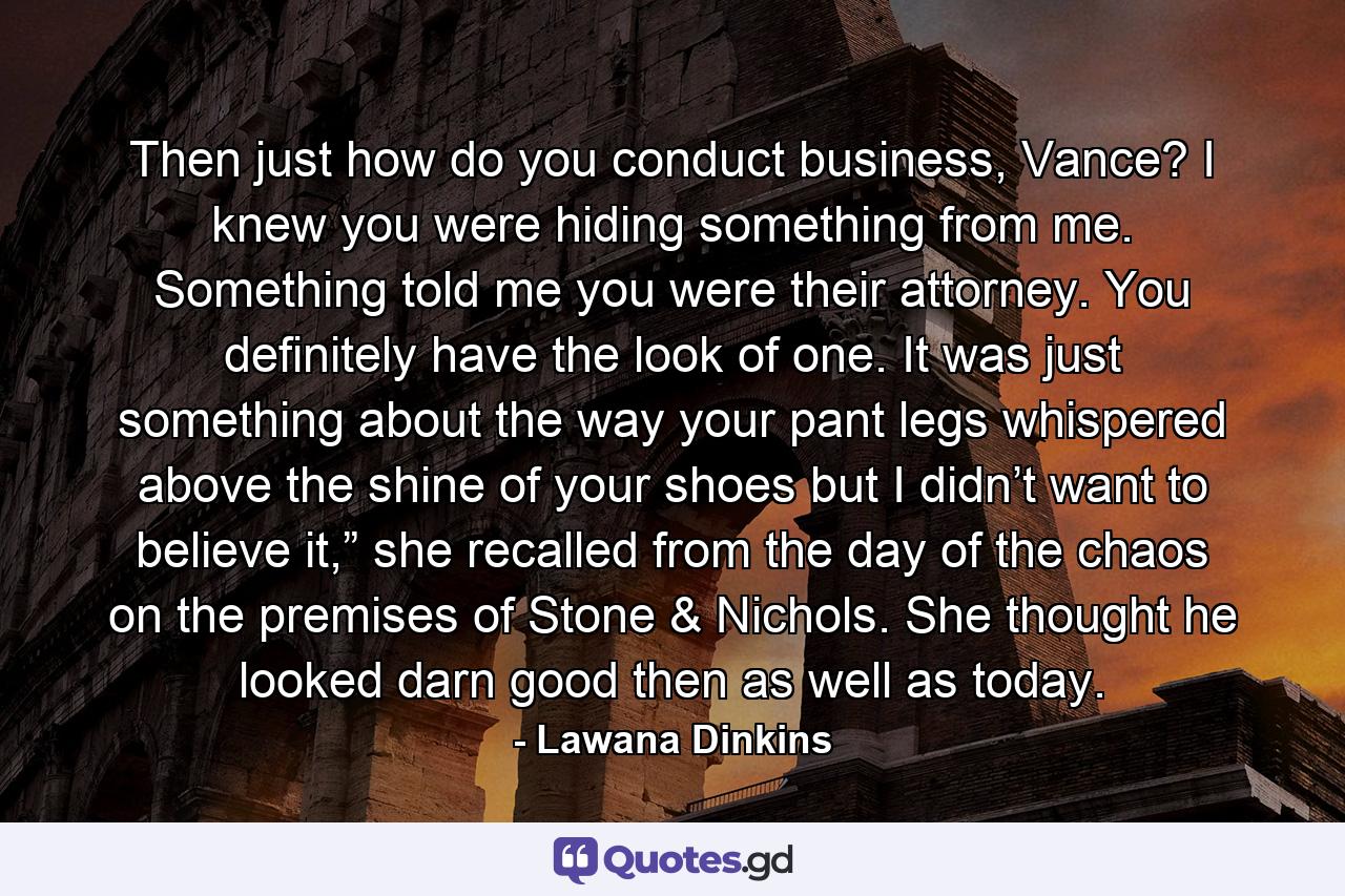 Then just how do you conduct business, Vance? I knew you were hiding something from me. Something told me you were their attorney. You definitely have the look of one. It was just something about the way your pant legs whispered above the shine of your shoes but I didn’t want to believe it,” she recalled from the day of the chaos on the premises of Stone & Nichols. She thought he looked darn good then as well as today. - Quote by Lawana Dinkins