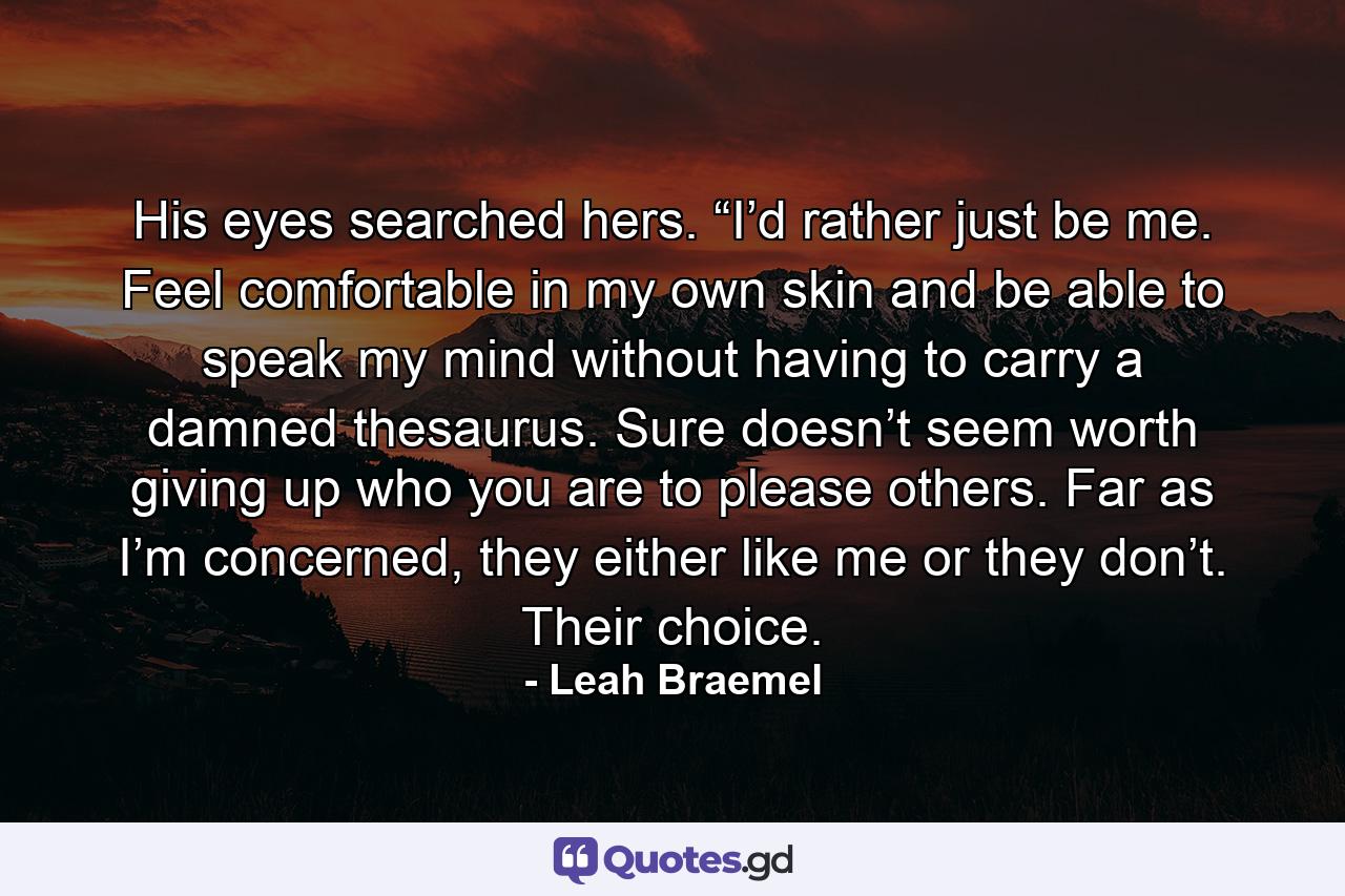 His eyes searched hers. “I’d rather just be me. Feel comfortable in my own skin and be able to speak my mind without having to carry a damned thesaurus. Sure doesn’t seem worth giving up who you are to please others. Far as I’m concerned, they either like me or they don’t. Their choice. - Quote by Leah Braemel