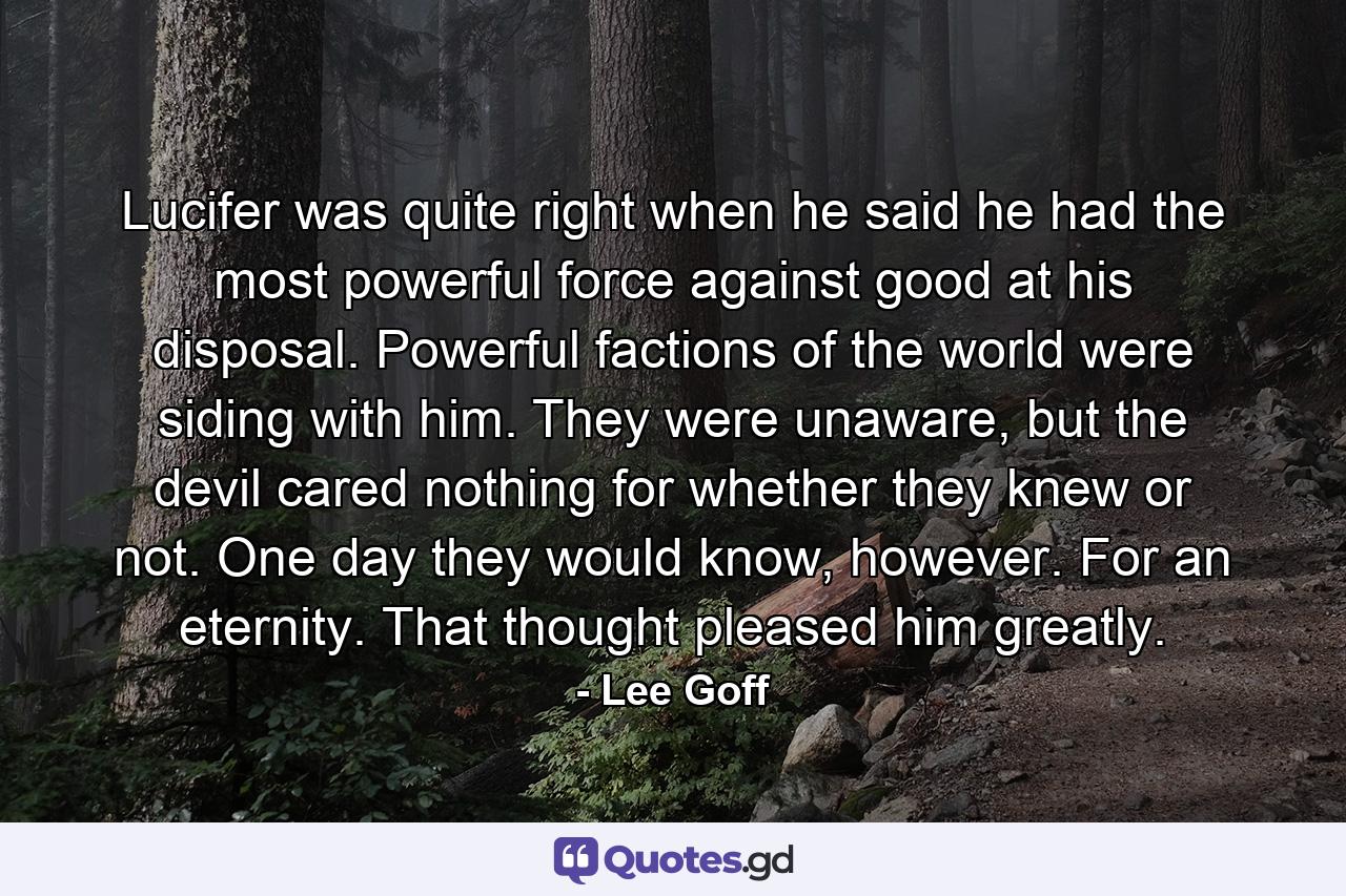 Lucifer was quite right when he said he had the most powerful force against good at his disposal. Powerful factions of the world were siding with him. They were unaware, but the devil cared nothing for whether they knew or not. One day they would know, however. For an eternity. That thought pleased him greatly. - Quote by Lee Goff