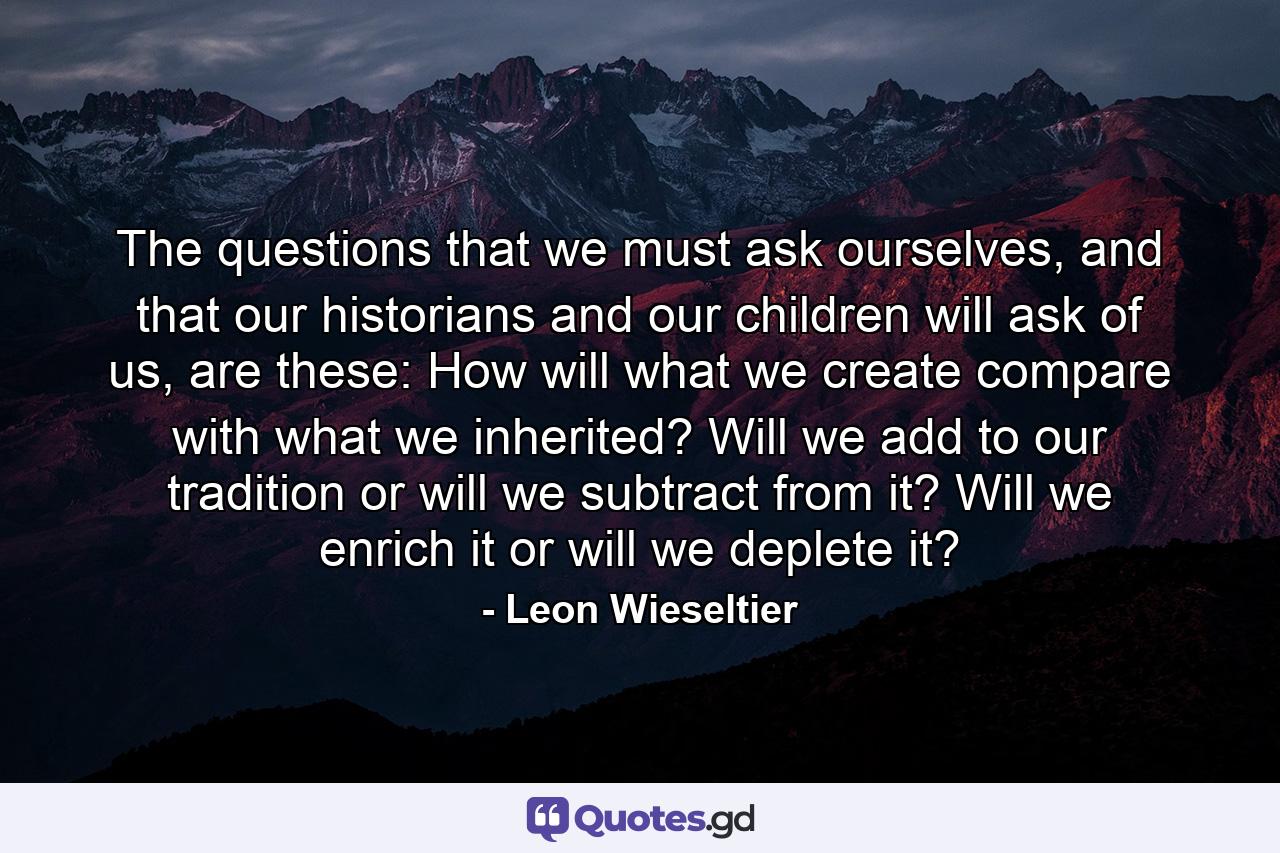 The questions that we must ask ourselves, and that our historians and our children will ask of us, are these: How will what we create compare with what we inherited? Will we add to our tradition or will we subtract from it? Will we enrich it or will we deplete it? - Quote by Leon Wieseltier