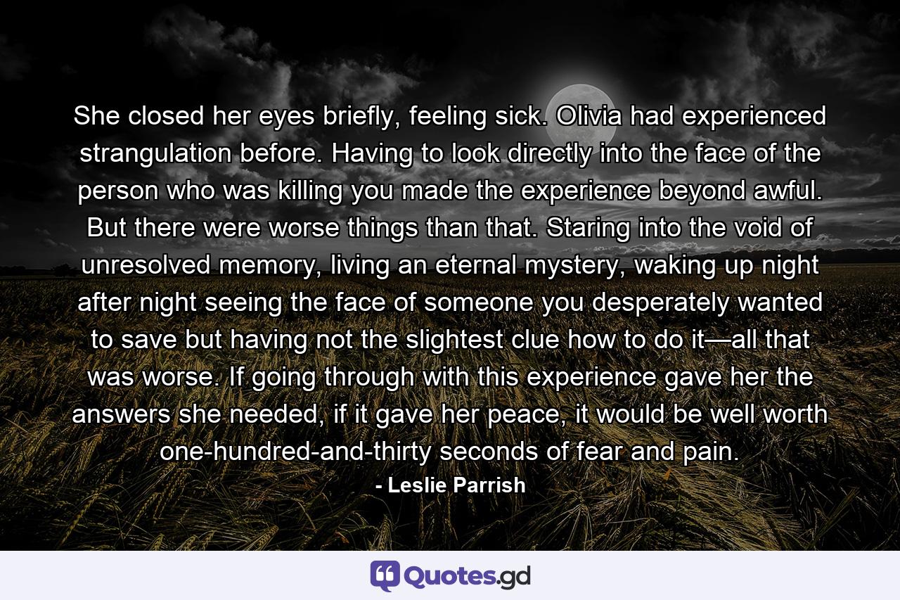 She closed her eyes briefly, feeling sick. Olivia had experienced strangulation before. Having to look directly into the face of the person who was killing you made the experience beyond awful. But there were worse things than that. Staring into the void of unresolved memory, living an eternal mystery, waking up night after night seeing the face of someone you desperately wanted to save but having not the slightest clue how to do it—all that was worse. If going through with this experience gave her the answers she needed, if it gave her peace, it would be well worth one-hundred-and-thirty seconds of fear and pain. - Quote by Leslie Parrish
