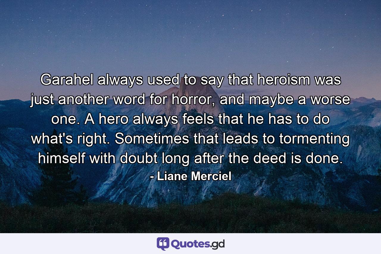 Garahel always used to say that heroism was just another word for horror, and maybe a worse one. A hero always feels that he has to do what's right. Sometimes that leads to tormenting himself with doubt long after the deed is done. - Quote by Liane Merciel