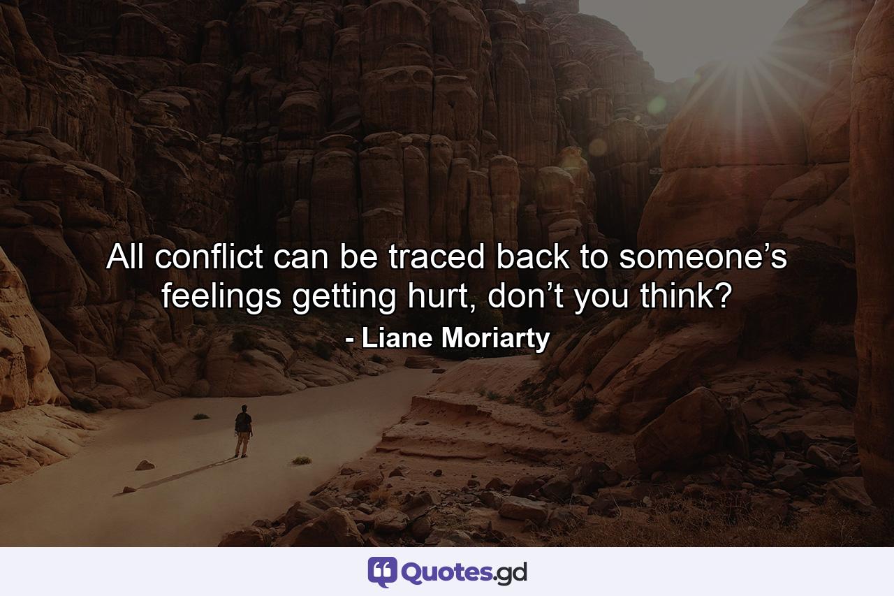 All conflict can be traced back to someone’s feelings getting hurt, don’t you think? - Quote by Liane Moriarty