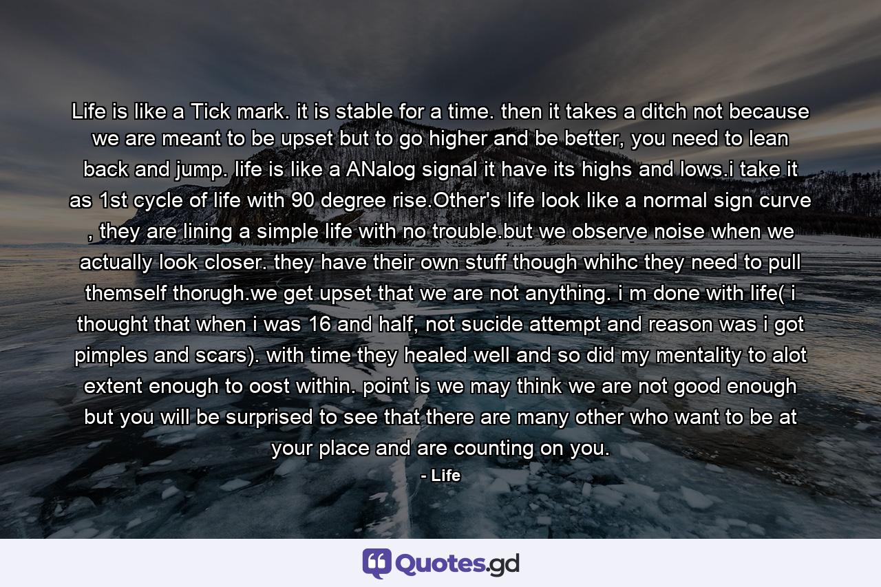 Life is like a Tick mark. it is stable for a time. then it takes a ditch not because we are meant to be upset but to go higher and be better, you need to lean back and jump. life is like a ANalog signal it have its highs and lows.i take it as 1st cycle of life with 90 degree rise.Other's life look like a normal sign curve , they are lining a simple life with no trouble.but we observe noise when we actually look closer. they have their own stuff though whihc they need to pull themself thorugh.we get upset that we are not anything. i m done with life( i thought that when i was 16 and half, not sucide attempt and reason was i got pimples and scars). with time they healed well and so did my mentality to alot extent enough to oost within. point is we may think we are not good enough but you will be surprised to see that there are many other who want to be at your place and are counting on you. - Quote by Life