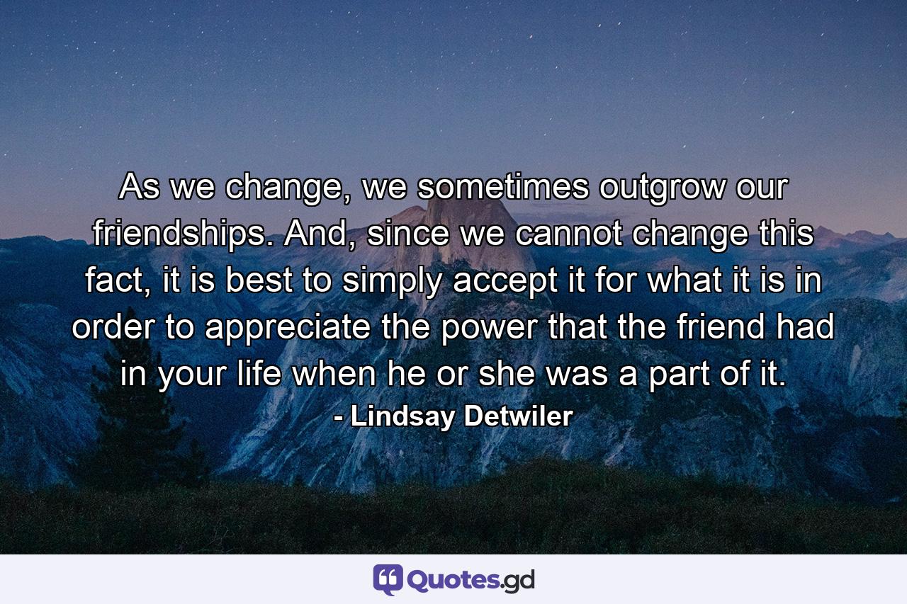As we change, we sometimes outgrow our friendships. And, since we cannot change this fact, it is best to simply accept it for what it is in order to appreciate the power that the friend had in your life when he or she was a part of it. - Quote by Lindsay Detwiler