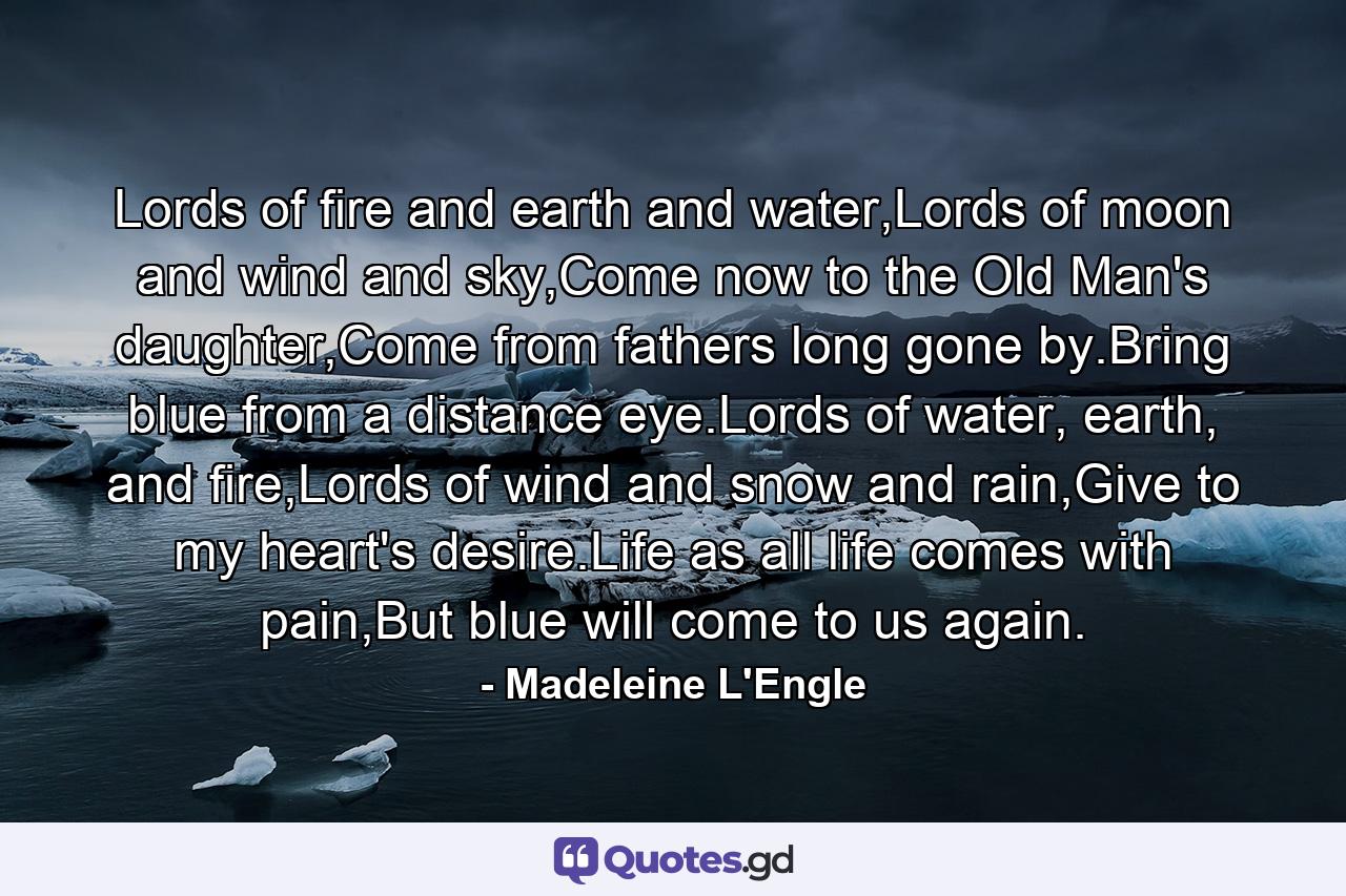 Lords of fire and earth and water,Lords of moon and wind and sky,Come now to the Old Man's daughter,Come from fathers long gone by.Bring blue from a distance eye.Lords of water, earth, and fire,Lords of wind and snow and rain,Give to my heart's desire.Life as all life comes with pain,But blue will come to us again. - Quote by Madeleine L'Engle