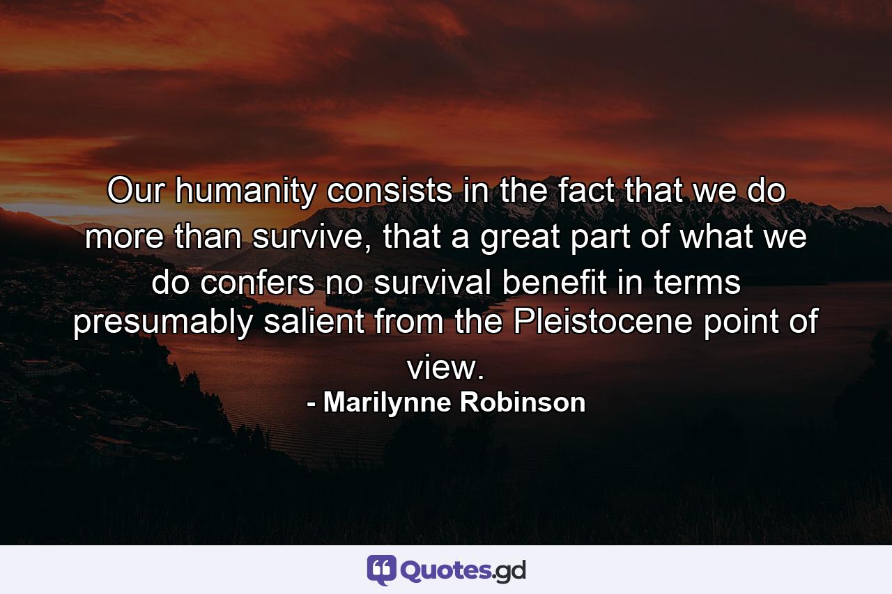 Our humanity consists in the fact that we do more than survive, that a great part of what we do confers no survival benefit in terms presumably salient from the Pleistocene point of view. - Quote by Marilynne Robinson