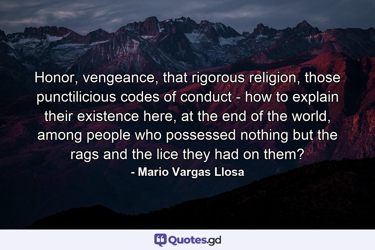 Honor, vengeance, that rigorous religion, those punctilicious codes of conduct - how to explain their existence here, at the end of the world, among people who possessed nothing but the rags and the lice they had on them? - Quote by Mario Vargas Llosa