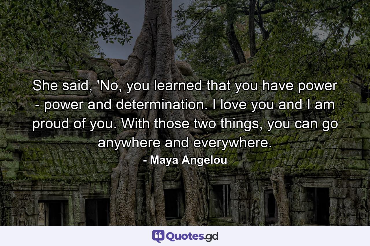 She said, 'No, you learned that you have power - power and determination. I love you and I am proud of you. With those two things, you can go anywhere and everywhere. - Quote by Maya Angelou