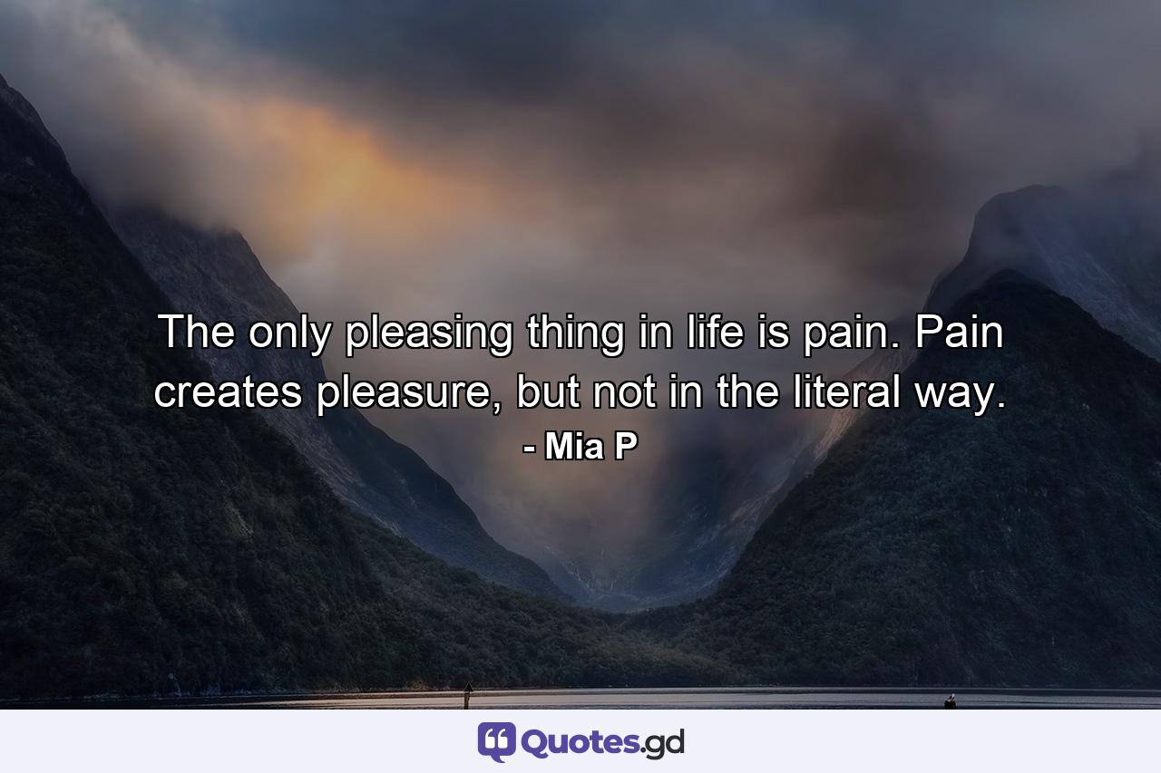 The only pleasing thing in life is pain. Pain creates pleasure, but not in the literal way. - Quote by Mia P