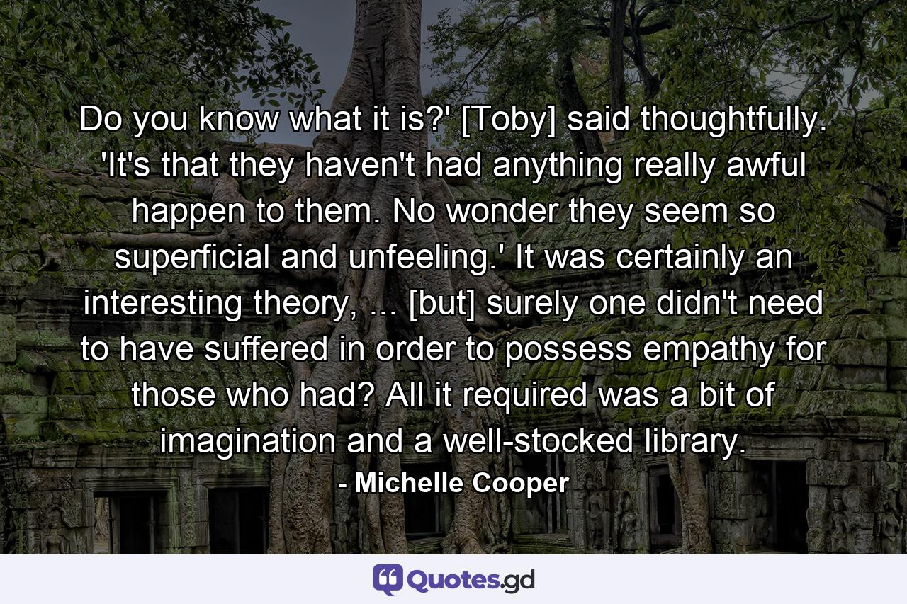 Do you know what it is?' [Toby] said thoughtfully. 'It's that they haven't had anything really awful happen to them. No wonder they seem so superficial and unfeeling.' It was certainly an interesting theory, ... [but] surely one didn't need to have suffered in order to possess empathy for those who had? All it required was a bit of imagination and a well-stocked library. - Quote by Michelle Cooper