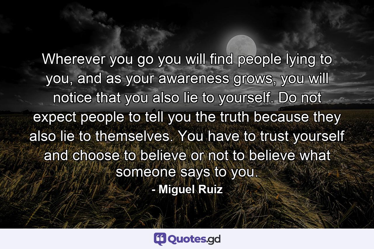 Wherever you go you will find people lying to you, and as your awareness grows, you will notice that you also lie to yourself. Do not expect people to tell you the truth because they also lie to themselves. You have to trust yourself and choose to believe or not to believe what someone says to you. - Quote by Miguel Ruiz