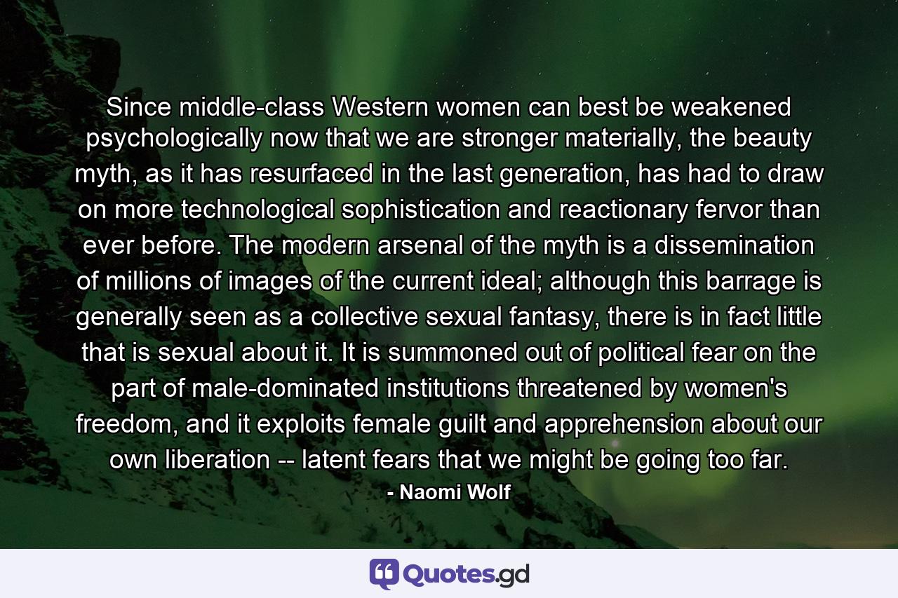 Since middle-class Western women can best be weakened psychologically now that we are stronger materially, the beauty myth, as it has resurfaced in the last generation, has had to draw on more technological sophistication and reactionary fervor than ever before. The modern arsenal of the myth is a dissemination of millions of images of the current ideal; although this barrage is generally seen as a collective sexual fantasy, there is in fact little that is sexual about it. It is summoned out of political fear on the part of male-dominated institutions threatened by women's freedom, and it exploits female guilt and apprehension about our own liberation -- latent fears that we might be going too far. - Quote by Naomi Wolf
