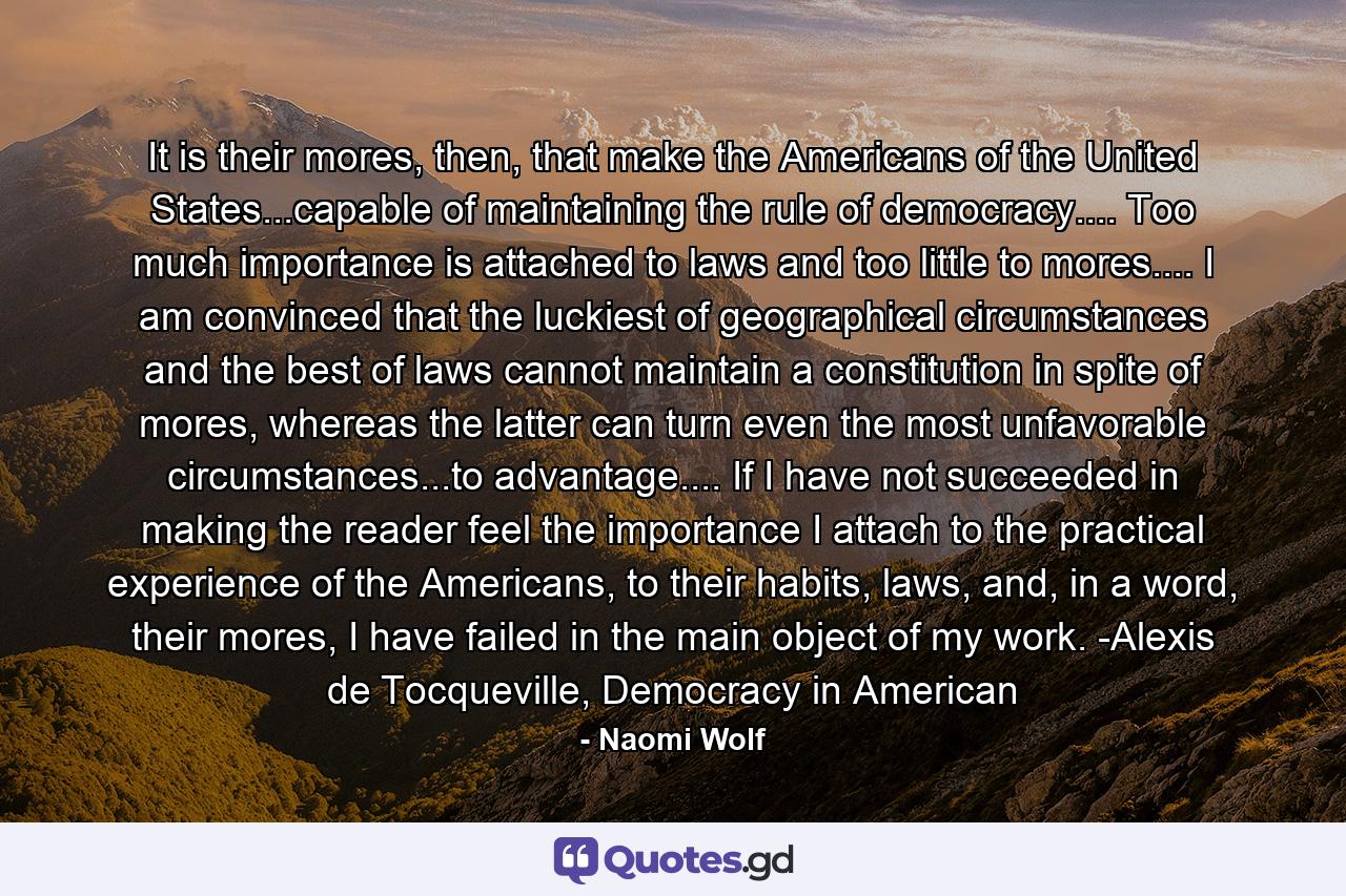 It is their mores, then, that make the Americans of the United States...capable of maintaining the rule of democracy.... Too much importance is attached to laws and too little to mores.... I am convinced that the luckiest of geographical circumstances and the best of laws cannot maintain a constitution in spite of mores, whereas the latter can turn even the most unfavorable circumstances...to advantage.... If I have not succeeded in making the reader feel the importance I attach to the practical experience of the Americans, to their habits, laws, and, in a word, their mores, I have failed in the main object of my work. -Alexis de Tocqueville, Democracy in American - Quote by Naomi Wolf