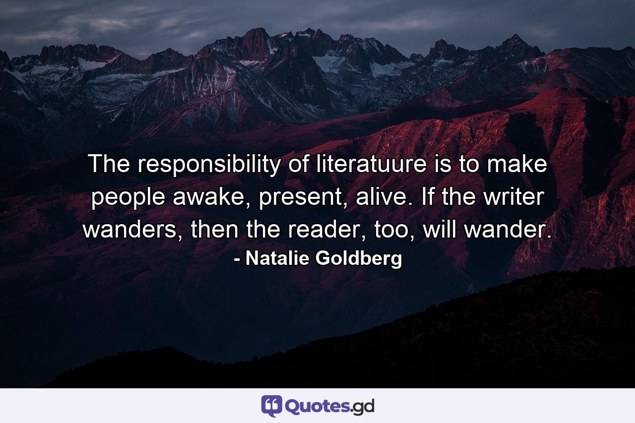 The responsibility of literatuure is to make people awake, present, alive. If the writer wanders, then the reader, too, will wander. - Quote by Natalie Goldberg