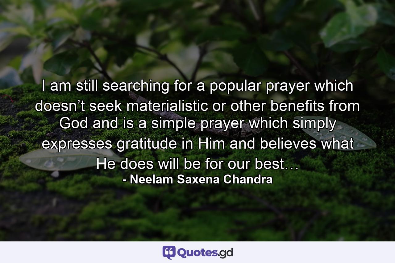 I am still searching for a popular prayer which doesn’t seek materialistic or other benefits from God and is a simple prayer which simply expresses gratitude in Him and believes what He does will be for our best… - Quote by Neelam Saxena Chandra