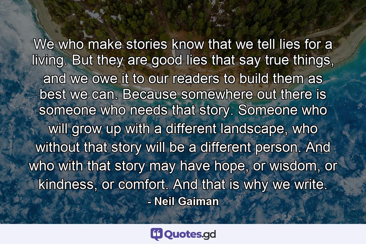 We who make stories know that we tell lies for a living. But they are good lies that say true things, and we owe it to our readers to build them as best we can. Because somewhere out there is someone who needs that story. Someone who will grow up with a different landscape, who without that story will be a different person. And who with that story may have hope, or wisdom, or kindness, or comfort. And that is why we write. - Quote by Neil Gaiman