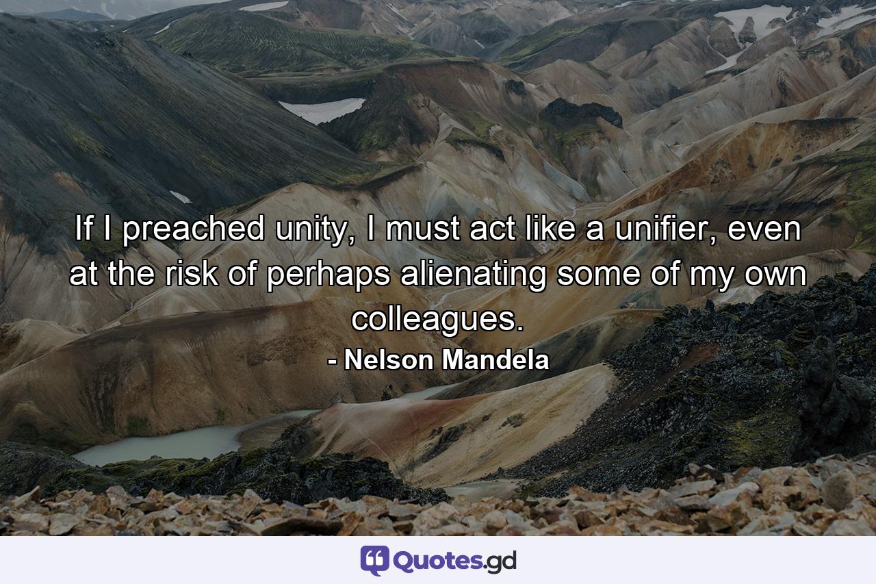 If I preached unity, I must act like a unifier, even at the risk of perhaps alienating some of my own colleagues. - Quote by Nelson Mandela