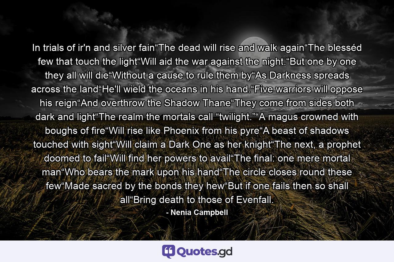 In trials of ir'n and silver fain“The dead will rise and walk again“The blesséd few that touch the light“Will aid the war against the night.“But one by one they all will die“Without a cause to rule them by“As Darkness spreads across the land“He'll wield the oceans in his hand.“Five warriors will oppose his reign“And overthrow the Shadow Thane“They come from sides both dark and light“The realm the mortals call “twilight.”“A magus crowned with boughs of fire“Will rise like Phoenix from his pyre“A beast of shadows touched with sight“Will claim a Dark One as her knight“The next, a prophet doomed to fail“Will find her powers to avail“The final: one mere mortal man“Who bears the mark upon his hand“The circle closes round these few“Made sacred by the bonds they hew“But if one fails then so shall all“Bring death to those of Evenfall. - Quote by Nenia Campbell