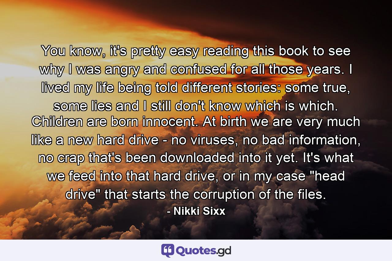 You know, it's pretty easy reading this book to see why I was angry and confused for all those years. I lived my life being told different stories: some true, some lies and I still don't know which is which. Children are born innocent. At birth we are very much like a new hard drive - no viruses, no bad information, no crap that's been downloaded into it yet. It's what we feed into that hard drive, or in my case 