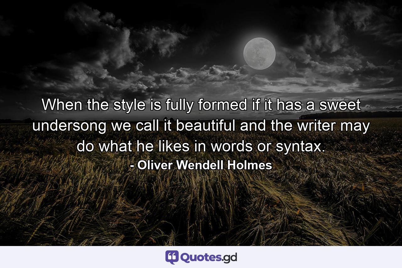 When the style is fully formed  if it has a sweet undersong  we call it beautiful  and the writer may do what he likes in words or syntax. - Quote by Oliver Wendell Holmes